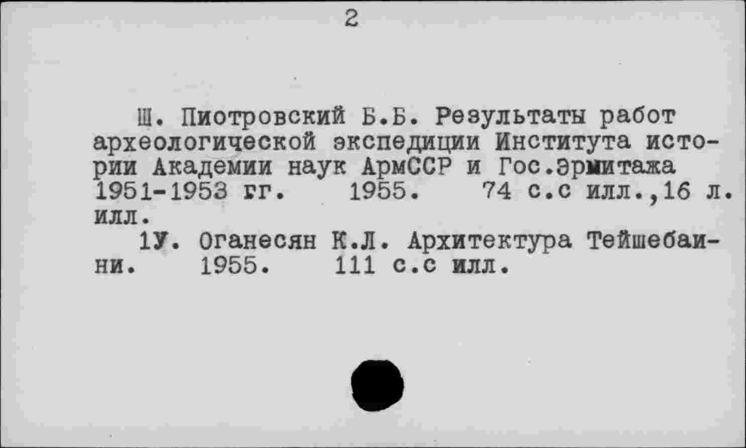 ﻿2
Ш. Пиотровский Б.Б. Результаты работ археологической экспедиции Института истории Академии наук АрмССР и Гос.Эрмитажа 1951-1953 РГ. 1955.	74 с.с илл.,16 л.
илл.
1У. Оганесян К.Л. Архитектура Тейшебаи-ни. 1955.	111 с.с илл.